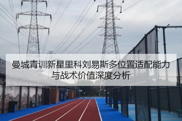 曼城青训新星里科刘易斯多位置适配能力与战术价值深度分析