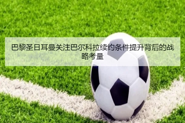 巴黎圣日耳曼关注巴尔科拉续约条件提升背后的战略考量